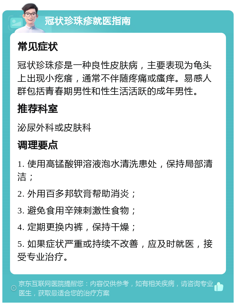 冠状珍珠疹就医指南 常见症状 冠状珍珠疹是一种良性皮肤病，主要表现为龟头上出现小疙瘩，通常不伴随疼痛或瘙痒。易感人群包括青春期男性和性生活活跃的成年男性。 推荐科室 泌尿外科或皮肤科 调理要点 1. 使用高锰酸钾溶液泡水清洗患处，保持局部清洁； 2. 外用百多邦软膏帮助消炎； 3. 避免食用辛辣刺激性食物； 4. 定期更换内裤，保持干燥； 5. 如果症状严重或持续不改善，应及时就医，接受专业治疗。