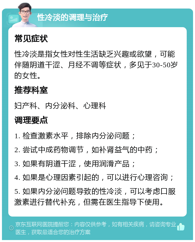 性冷淡的调理与治疗 常见症状 性冷淡是指女性对性生活缺乏兴趣或欲望，可能伴随阴道干涩、月经不调等症状，多见于30-50岁的女性。 推荐科室 妇产科、内分泌科、心理科 调理要点 1. 检查激素水平，排除内分泌问题； 2. 尝试中成药物调节，如补肾益气的中药； 3. 如果有阴道干涩，使用润滑产品； 4. 如果是心理因素引起的，可以进行心理咨询； 5. 如果内分泌问题导致的性冷淡，可以考虑口服激素进行替代补充，但需在医生指导下使用。