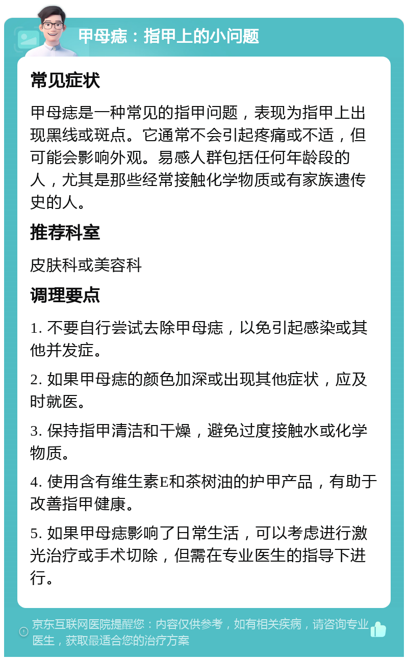 甲母痣：指甲上的小问题 常见症状 甲母痣是一种常见的指甲问题，表现为指甲上出现黑线或斑点。它通常不会引起疼痛或不适，但可能会影响外观。易感人群包括任何年龄段的人，尤其是那些经常接触化学物质或有家族遗传史的人。 推荐科室 皮肤科或美容科 调理要点 1. 不要自行尝试去除甲母痣，以免引起感染或其他并发症。 2. 如果甲母痣的颜色加深或出现其他症状，应及时就医。 3. 保持指甲清洁和干燥，避免过度接触水或化学物质。 4. 使用含有维生素E和茶树油的护甲产品，有助于改善指甲健康。 5. 如果甲母痣影响了日常生活，可以考虑进行激光治疗或手术切除，但需在专业医生的指导下进行。