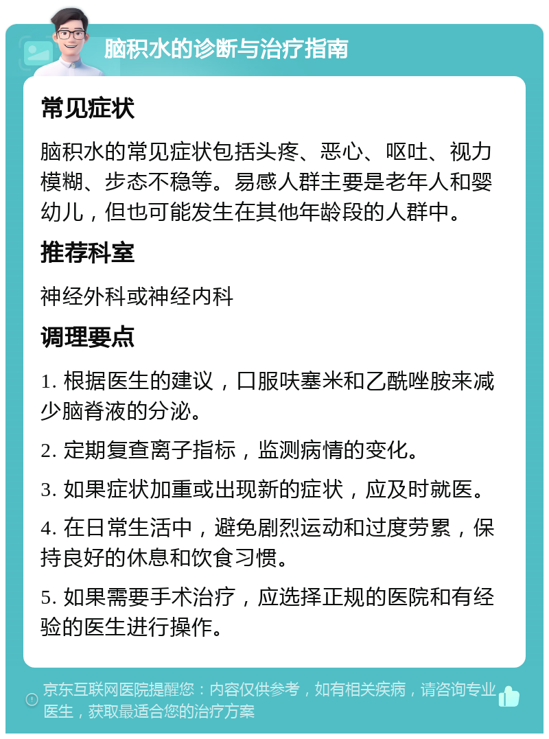 脑积水的诊断与治疗指南 常见症状 脑积水的常见症状包括头疼、恶心、呕吐、视力模糊、步态不稳等。易感人群主要是老年人和婴幼儿，但也可能发生在其他年龄段的人群中。 推荐科室 神经外科或神经内科 调理要点 1. 根据医生的建议，口服呋塞米和乙酰唑胺来减少脑脊液的分泌。 2. 定期复查离子指标，监测病情的变化。 3. 如果症状加重或出现新的症状，应及时就医。 4. 在日常生活中，避免剧烈运动和过度劳累，保持良好的休息和饮食习惯。 5. 如果需要手术治疗，应选择正规的医院和有经验的医生进行操作。