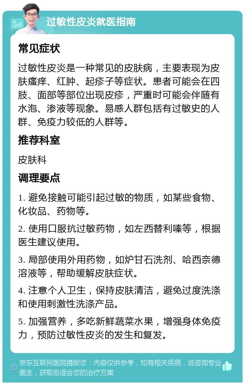 过敏性皮炎就医指南 常见症状 过敏性皮炎是一种常见的皮肤病，主要表现为皮肤瘙痒、红肿、起疹子等症状。患者可能会在四肢、面部等部位出现皮疹，严重时可能会伴随有水泡、渗液等现象。易感人群包括有过敏史的人群、免疫力较低的人群等。 推荐科室 皮肤科 调理要点 1. 避免接触可能引起过敏的物质，如某些食物、化妆品、药物等。 2. 使用口服抗过敏药物，如左西替利嗪等，根据医生建议使用。 3. 局部使用外用药物，如炉甘石洗剂、哈西奈德溶液等，帮助缓解皮肤症状。 4. 注意个人卫生，保持皮肤清洁，避免过度洗涤和使用刺激性洗涤产品。 5. 加强营养，多吃新鲜蔬菜水果，增强身体免疫力，预防过敏性皮炎的发生和复发。