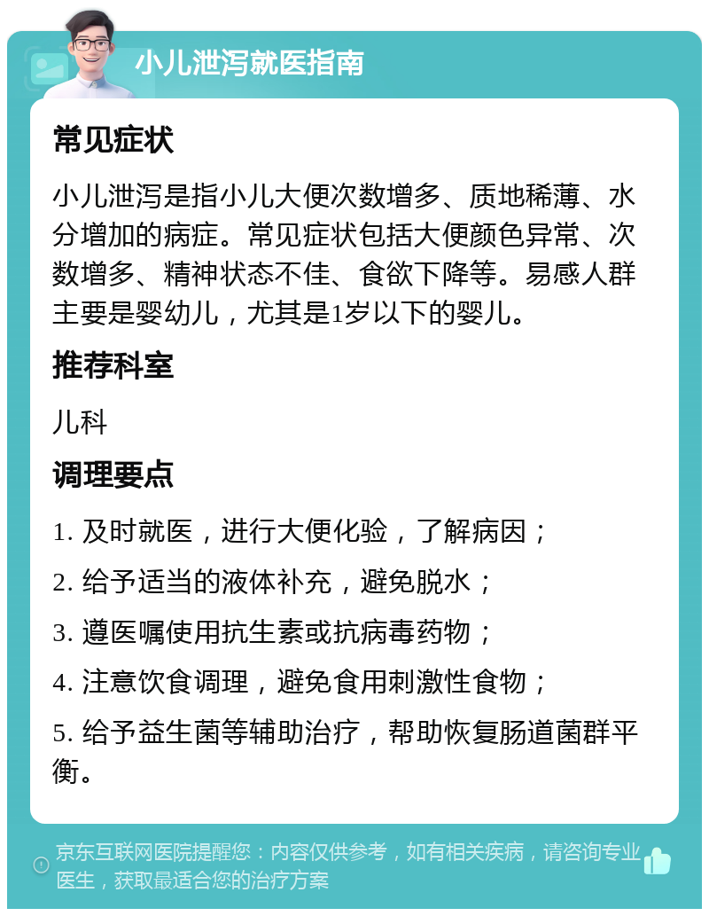 小儿泄泻就医指南 常见症状 小儿泄泻是指小儿大便次数增多、质地稀薄、水分增加的病症。常见症状包括大便颜色异常、次数增多、精神状态不佳、食欲下降等。易感人群主要是婴幼儿，尤其是1岁以下的婴儿。 推荐科室 儿科 调理要点 1. 及时就医，进行大便化验，了解病因； 2. 给予适当的液体补充，避免脱水； 3. 遵医嘱使用抗生素或抗病毒药物； 4. 注意饮食调理，避免食用刺激性食物； 5. 给予益生菌等辅助治疗，帮助恢复肠道菌群平衡。