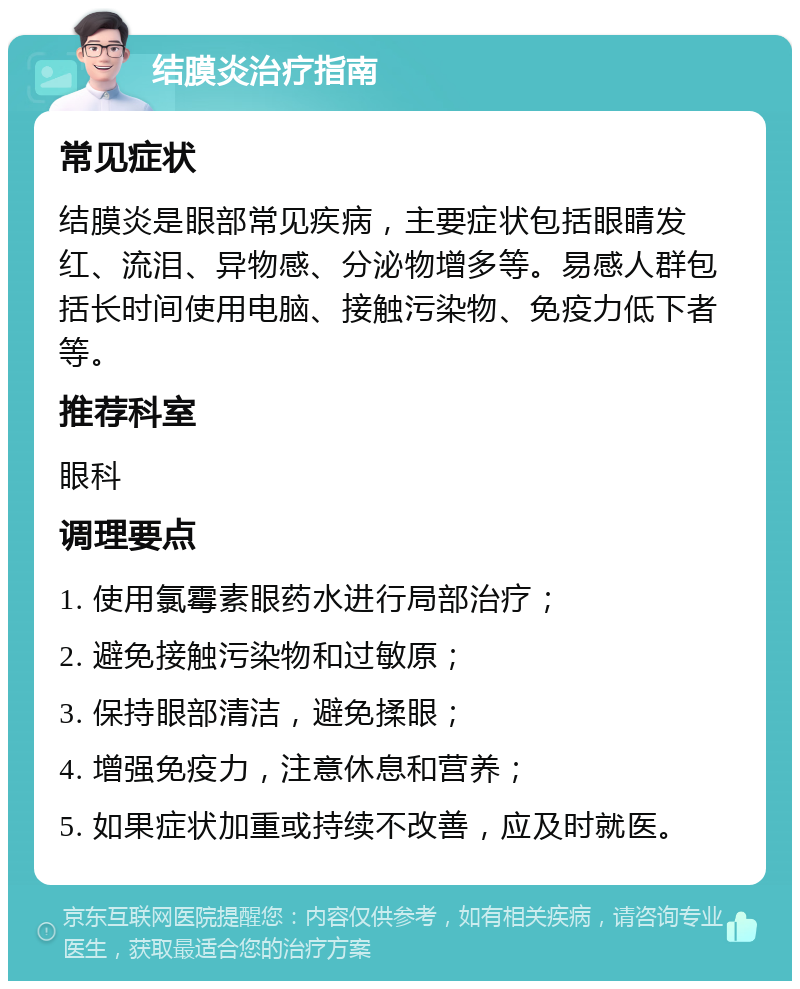 结膜炎治疗指南 常见症状 结膜炎是眼部常见疾病，主要症状包括眼睛发红、流泪、异物感、分泌物增多等。易感人群包括长时间使用电脑、接触污染物、免疫力低下者等。 推荐科室 眼科 调理要点 1. 使用氯霉素眼药水进行局部治疗； 2. 避免接触污染物和过敏原； 3. 保持眼部清洁，避免揉眼； 4. 增强免疫力，注意休息和营养； 5. 如果症状加重或持续不改善，应及时就医。