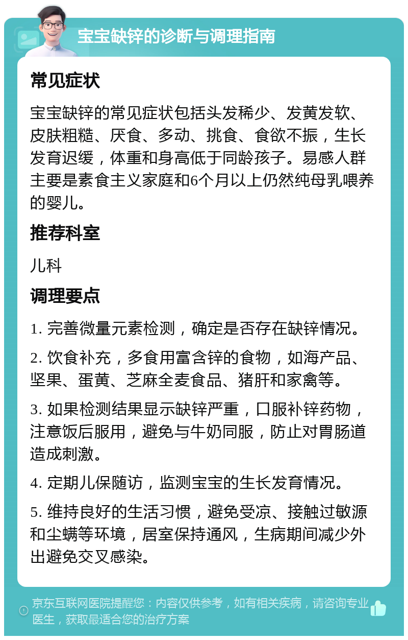 宝宝缺锌的诊断与调理指南 常见症状 宝宝缺锌的常见症状包括头发稀少、发黄发软、皮肤粗糙、厌食、多动、挑食、食欲不振，生长发育迟缓，体重和身高低于同龄孩子。易感人群主要是素食主义家庭和6个月以上仍然纯母乳喂养的婴儿。 推荐科室 儿科 调理要点 1. 完善微量元素检测，确定是否存在缺锌情况。 2. 饮食补充，多食用富含锌的食物，如海产品、坚果、蛋黄、芝麻全麦食品、猪肝和家禽等。 3. 如果检测结果显示缺锌严重，口服补锌药物，注意饭后服用，避免与牛奶同服，防止对胃肠道造成刺激。 4. 定期儿保随访，监测宝宝的生长发育情况。 5. 维持良好的生活习惯，避免受凉、接触过敏源和尘螨等环境，居室保持通风，生病期间减少外出避免交叉感染。