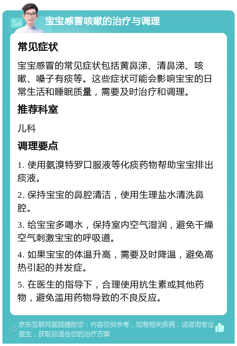 宝宝感冒咳嗽的治疗与调理 常见症状 宝宝感冒的常见症状包括黄鼻涕、清鼻涕、咳嗽、嗓子有痰等。这些症状可能会影响宝宝的日常生活和睡眠质量，需要及时治疗和调理。 推荐科室 儿科 调理要点 1. 使用氨溴特罗口服液等化痰药物帮助宝宝排出痰液。 2. 保持宝宝的鼻腔清洁，使用生理盐水清洗鼻腔。 3. 给宝宝多喝水，保持室内空气湿润，避免干燥空气刺激宝宝的呼吸道。 4. 如果宝宝的体温升高，需要及时降温，避免高热引起的并发症。 5. 在医生的指导下，合理使用抗生素或其他药物，避免滥用药物导致的不良反应。