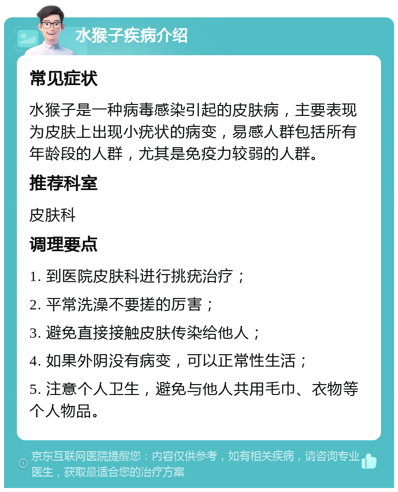 水猴子疾病介绍 常见症状 水猴子是一种病毒感染引起的皮肤病，主要表现为皮肤上出现小疣状的病变，易感人群包括所有年龄段的人群，尤其是免疫力较弱的人群。 推荐科室 皮肤科 调理要点 1. 到医院皮肤科进行挑疣治疗； 2. 平常洗澡不要搓的厉害； 3. 避免直接接触皮肤传染给他人； 4. 如果外阴没有病变，可以正常性生活； 5. 注意个人卫生，避免与他人共用毛巾、衣物等个人物品。