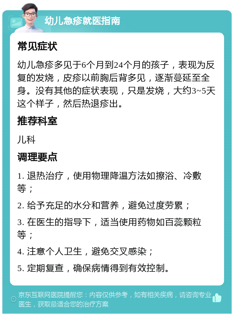 幼儿急疹就医指南 常见症状 幼儿急疹多见于6个月到24个月的孩子，表现为反复的发烧，皮疹以前胸后背多见，逐渐蔓延至全身。没有其他的症状表现，只是发烧，大约3~5天这个样子，然后热退疹出。 推荐科室 儿科 调理要点 1. 退热治疗，使用物理降温方法如擦浴、冷敷等； 2. 给予充足的水分和营养，避免过度劳累； 3. 在医生的指导下，适当使用药物如百蕊颗粒等； 4. 注意个人卫生，避免交叉感染； 5. 定期复查，确保病情得到有效控制。