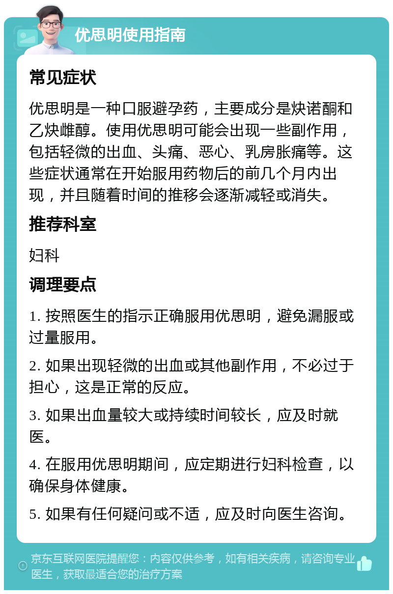 优思明使用指南 常见症状 优思明是一种口服避孕药，主要成分是炔诺酮和乙炔雌醇。使用优思明可能会出现一些副作用，包括轻微的出血、头痛、恶心、乳房胀痛等。这些症状通常在开始服用药物后的前几个月内出现，并且随着时间的推移会逐渐减轻或消失。 推荐科室 妇科 调理要点 1. 按照医生的指示正确服用优思明，避免漏服或过量服用。 2. 如果出现轻微的出血或其他副作用，不必过于担心，这是正常的反应。 3. 如果出血量较大或持续时间较长，应及时就医。 4. 在服用优思明期间，应定期进行妇科检查，以确保身体健康。 5. 如果有任何疑问或不适，应及时向医生咨询。