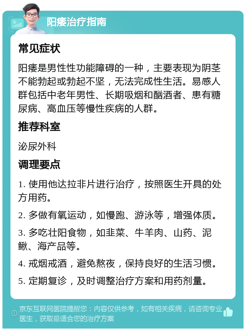 阳痿治疗指南 常见症状 阳痿是男性性功能障碍的一种，主要表现为阴茎不能勃起或勃起不坚，无法完成性生活。易感人群包括中老年男性、长期吸烟和酗酒者、患有糖尿病、高血压等慢性疾病的人群。 推荐科室 泌尿外科 调理要点 1. 使用他达拉非片进行治疗，按照医生开具的处方用药。 2. 多做有氧运动，如慢跑、游泳等，增强体质。 3. 多吃壮阳食物，如韭菜、牛羊肉、山药、泥鳅、海产品等。 4. 戒烟戒酒，避免熬夜，保持良好的生活习惯。 5. 定期复诊，及时调整治疗方案和用药剂量。