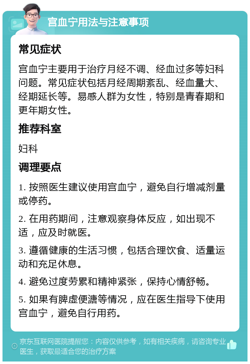 宫血宁用法与注意事项 常见症状 宫血宁主要用于治疗月经不调、经血过多等妇科问题。常见症状包括月经周期紊乱、经血量大、经期延长等。易感人群为女性，特别是青春期和更年期女性。 推荐科室 妇科 调理要点 1. 按照医生建议使用宫血宁，避免自行增减剂量或停药。 2. 在用药期间，注意观察身体反应，如出现不适，应及时就医。 3. 遵循健康的生活习惯，包括合理饮食、适量运动和充足休息。 4. 避免过度劳累和精神紧张，保持心情舒畅。 5. 如果有脾虚便溏等情况，应在医生指导下使用宫血宁，避免自行用药。