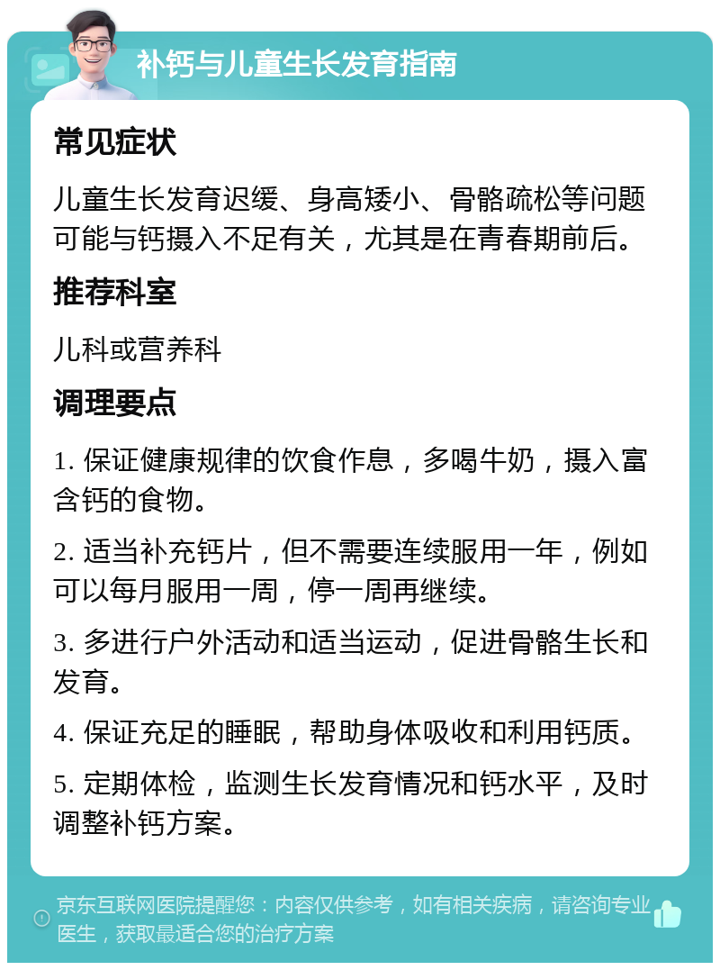 补钙与儿童生长发育指南 常见症状 儿童生长发育迟缓、身高矮小、骨骼疏松等问题可能与钙摄入不足有关，尤其是在青春期前后。 推荐科室 儿科或营养科 调理要点 1. 保证健康规律的饮食作息，多喝牛奶，摄入富含钙的食物。 2. 适当补充钙片，但不需要连续服用一年，例如可以每月服用一周，停一周再继续。 3. 多进行户外活动和适当运动，促进骨骼生长和发育。 4. 保证充足的睡眠，帮助身体吸收和利用钙质。 5. 定期体检，监测生长发育情况和钙水平，及时调整补钙方案。