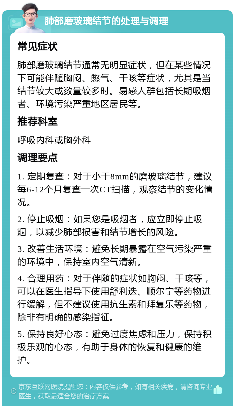 肺部磨玻璃结节的处理与调理 常见症状 肺部磨玻璃结节通常无明显症状，但在某些情况下可能伴随胸闷、憋气、干咳等症状，尤其是当结节较大或数量较多时。易感人群包括长期吸烟者、环境污染严重地区居民等。 推荐科室 呼吸内科或胸外科 调理要点 1. 定期复查：对于小于8mm的磨玻璃结节，建议每6-12个月复查一次CT扫描，观察结节的变化情况。 2. 停止吸烟：如果您是吸烟者，应立即停止吸烟，以减少肺部损害和结节增长的风险。 3. 改善生活环境：避免长期暴露在空气污染严重的环境中，保持室内空气清新。 4. 合理用药：对于伴随的症状如胸闷、干咳等，可以在医生指导下使用舒利迭、顺尔宁等药物进行缓解，但不建议使用抗生素和拜复乐等药物，除非有明确的感染指征。 5. 保持良好心态：避免过度焦虑和压力，保持积极乐观的心态，有助于身体的恢复和健康的维护。