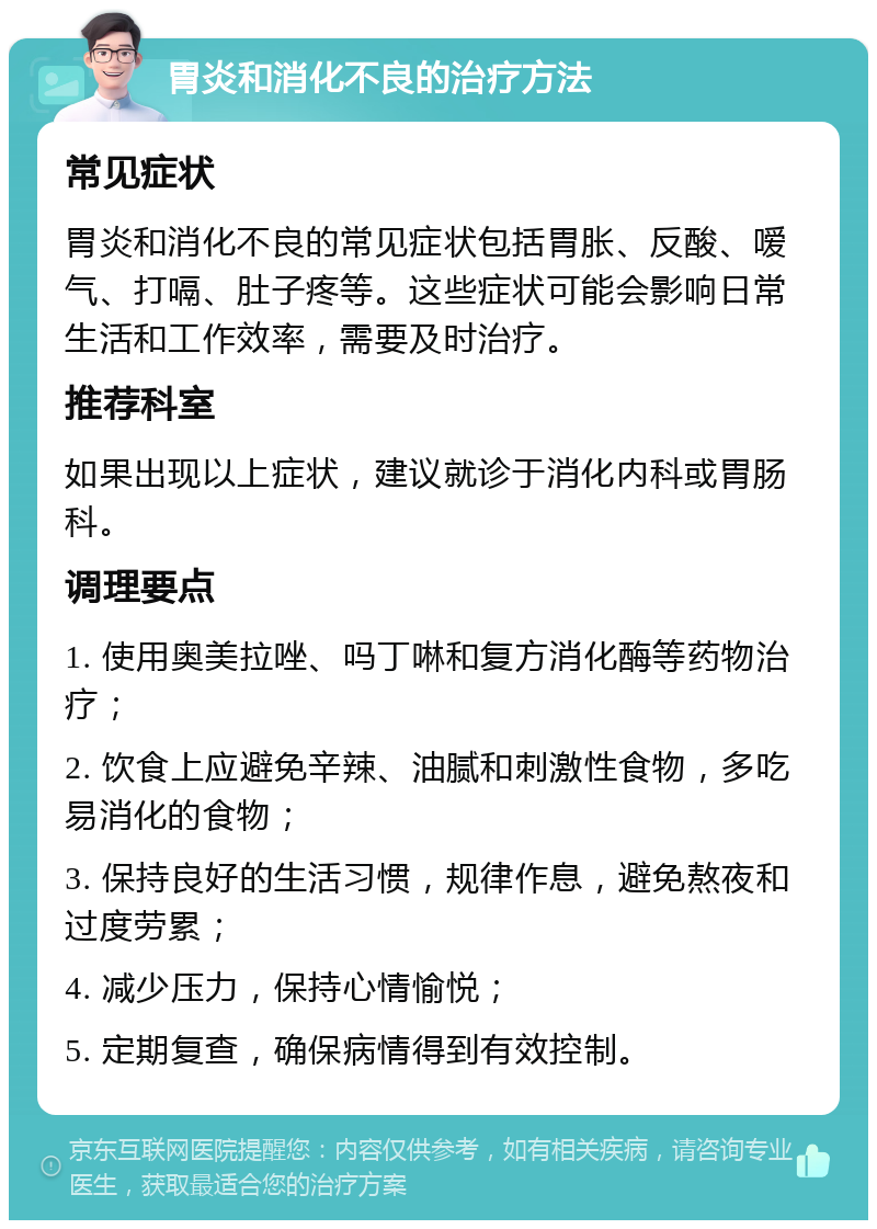 胃炎和消化不良的治疗方法 常见症状 胃炎和消化不良的常见症状包括胃胀、反酸、嗳气、打嗝、肚子疼等。这些症状可能会影响日常生活和工作效率，需要及时治疗。 推荐科室 如果出现以上症状，建议就诊于消化内科或胃肠科。 调理要点 1. 使用奥美拉唑、吗丁啉和复方消化酶等药物治疗； 2. 饮食上应避免辛辣、油腻和刺激性食物，多吃易消化的食物； 3. 保持良好的生活习惯，规律作息，避免熬夜和过度劳累； 4. 减少压力，保持心情愉悦； 5. 定期复查，确保病情得到有效控制。