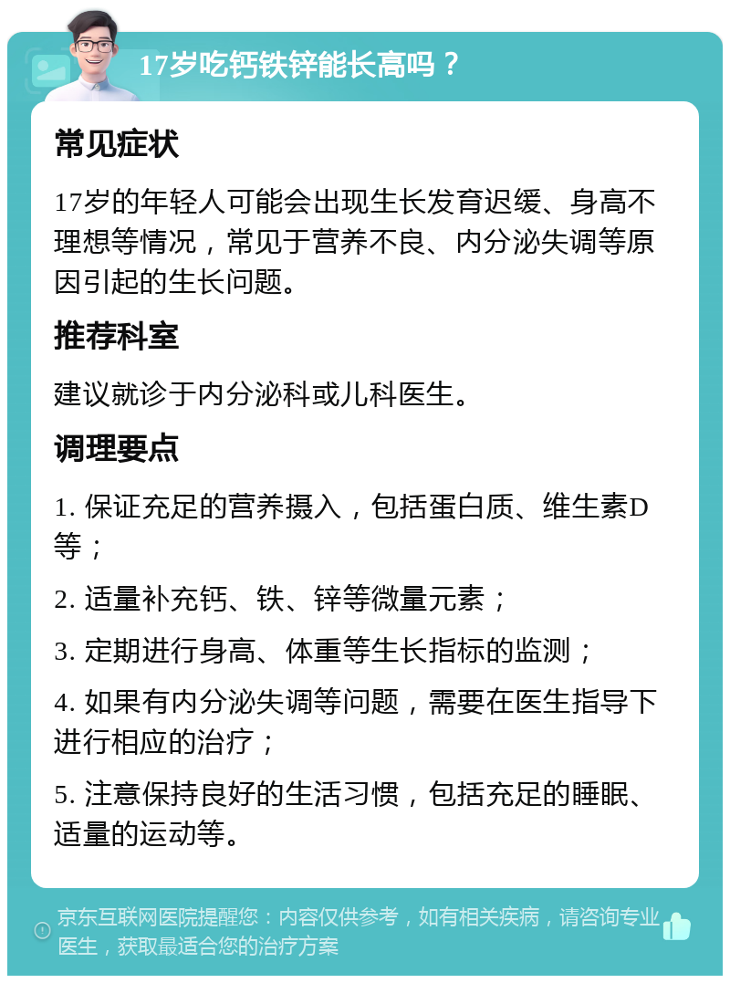 17岁吃钙铁锌能长高吗？ 常见症状 17岁的年轻人可能会出现生长发育迟缓、身高不理想等情况，常见于营养不良、内分泌失调等原因引起的生长问题。 推荐科室 建议就诊于内分泌科或儿科医生。 调理要点 1. 保证充足的营养摄入，包括蛋白质、维生素D等； 2. 适量补充钙、铁、锌等微量元素； 3. 定期进行身高、体重等生长指标的监测； 4. 如果有内分泌失调等问题，需要在医生指导下进行相应的治疗； 5. 注意保持良好的生活习惯，包括充足的睡眠、适量的运动等。