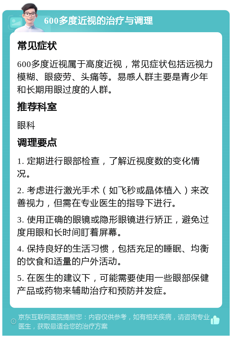 600多度近视的治疗与调理 常见症状 600多度近视属于高度近视，常见症状包括远视力模糊、眼疲劳、头痛等。易感人群主要是青少年和长期用眼过度的人群。 推荐科室 眼科 调理要点 1. 定期进行眼部检查，了解近视度数的变化情况。 2. 考虑进行激光手术（如飞秒或晶体植入）来改善视力，但需在专业医生的指导下进行。 3. 使用正确的眼镜或隐形眼镜进行矫正，避免过度用眼和长时间盯着屏幕。 4. 保持良好的生活习惯，包括充足的睡眠、均衡的饮食和适量的户外活动。 5. 在医生的建议下，可能需要使用一些眼部保健产品或药物来辅助治疗和预防并发症。