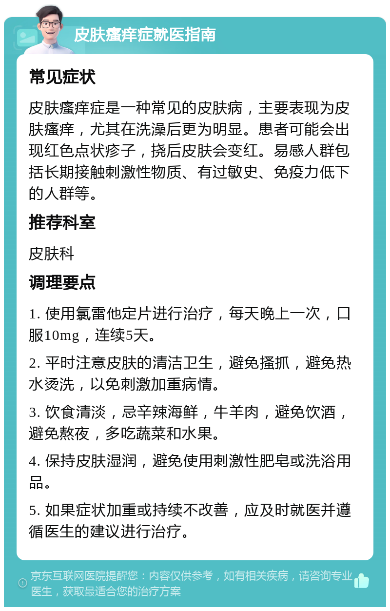 皮肤瘙痒症就医指南 常见症状 皮肤瘙痒症是一种常见的皮肤病，主要表现为皮肤瘙痒，尤其在洗澡后更为明显。患者可能会出现红色点状疹子，挠后皮肤会变红。易感人群包括长期接触刺激性物质、有过敏史、免疫力低下的人群等。 推荐科室 皮肤科 调理要点 1. 使用氯雷他定片进行治疗，每天晚上一次，口服10mg，连续5天。 2. 平时注意皮肤的清洁卫生，避免搔抓，避免热水烫洗，以免刺激加重病情。 3. 饮食清淡，忌辛辣海鲜，牛羊肉，避免饮酒，避免熬夜，多吃蔬菜和水果。 4. 保持皮肤湿润，避免使用刺激性肥皂或洗浴用品。 5. 如果症状加重或持续不改善，应及时就医并遵循医生的建议进行治疗。