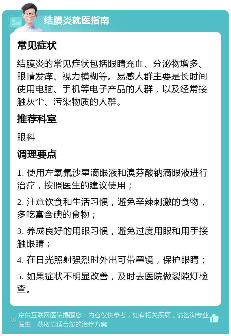 结膜炎就医指南 常见症状 结膜炎的常见症状包括眼睛充血、分泌物增多、眼睛发痒、视力模糊等。易感人群主要是长时间使用电脑、手机等电子产品的人群，以及经常接触灰尘、污染物质的人群。 推荐科室 眼科 调理要点 1. 使用左氧氟沙星滴眼液和溴芬酸钠滴眼液进行治疗，按照医生的建议使用； 2. 注意饮食和生活习惯，避免辛辣刺激的食物，多吃富含碘的食物； 3. 养成良好的用眼习惯，避免过度用眼和用手接触眼睛； 4. 在日光照射强烈时外出可带墨镜，保护眼睛； 5. 如果症状不明显改善，及时去医院做裂隙灯检查。