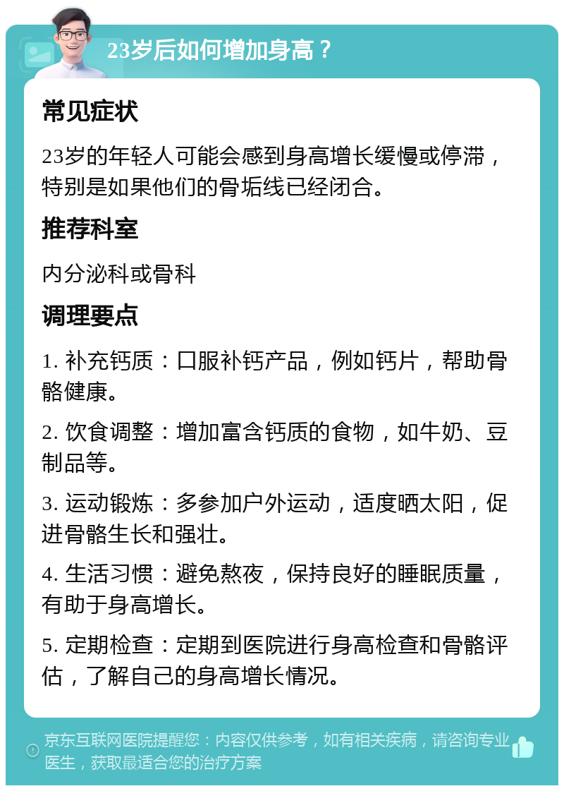 23岁后如何增加身高？ 常见症状 23岁的年轻人可能会感到身高增长缓慢或停滞，特别是如果他们的骨垢线已经闭合。 推荐科室 内分泌科或骨科 调理要点 1. 补充钙质：口服补钙产品，例如钙片，帮助骨骼健康。 2. 饮食调整：增加富含钙质的食物，如牛奶、豆制品等。 3. 运动锻炼：多参加户外运动，适度晒太阳，促进骨骼生长和强壮。 4. 生活习惯：避免熬夜，保持良好的睡眠质量，有助于身高增长。 5. 定期检查：定期到医院进行身高检查和骨骼评估，了解自己的身高增长情况。