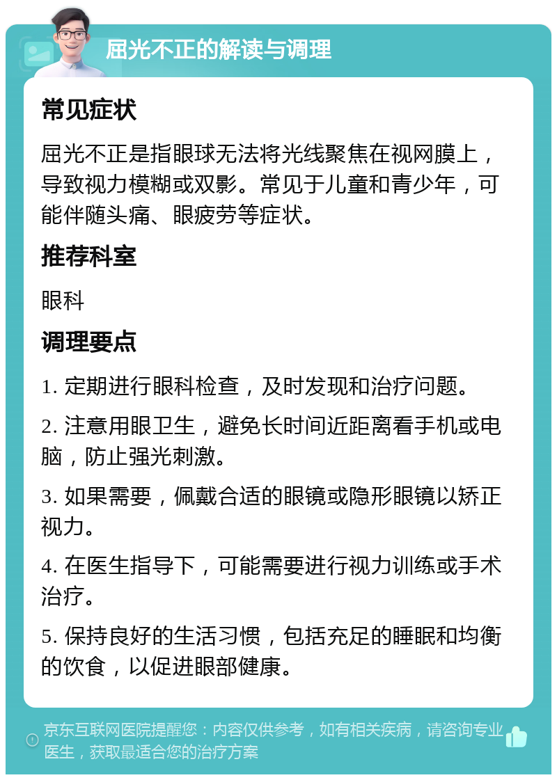 屈光不正的解读与调理 常见症状 屈光不正是指眼球无法将光线聚焦在视网膜上，导致视力模糊或双影。常见于儿童和青少年，可能伴随头痛、眼疲劳等症状。 推荐科室 眼科 调理要点 1. 定期进行眼科检查，及时发现和治疗问题。 2. 注意用眼卫生，避免长时间近距离看手机或电脑，防止强光刺激。 3. 如果需要，佩戴合适的眼镜或隐形眼镜以矫正视力。 4. 在医生指导下，可能需要进行视力训练或手术治疗。 5. 保持良好的生活习惯，包括充足的睡眠和均衡的饮食，以促进眼部健康。