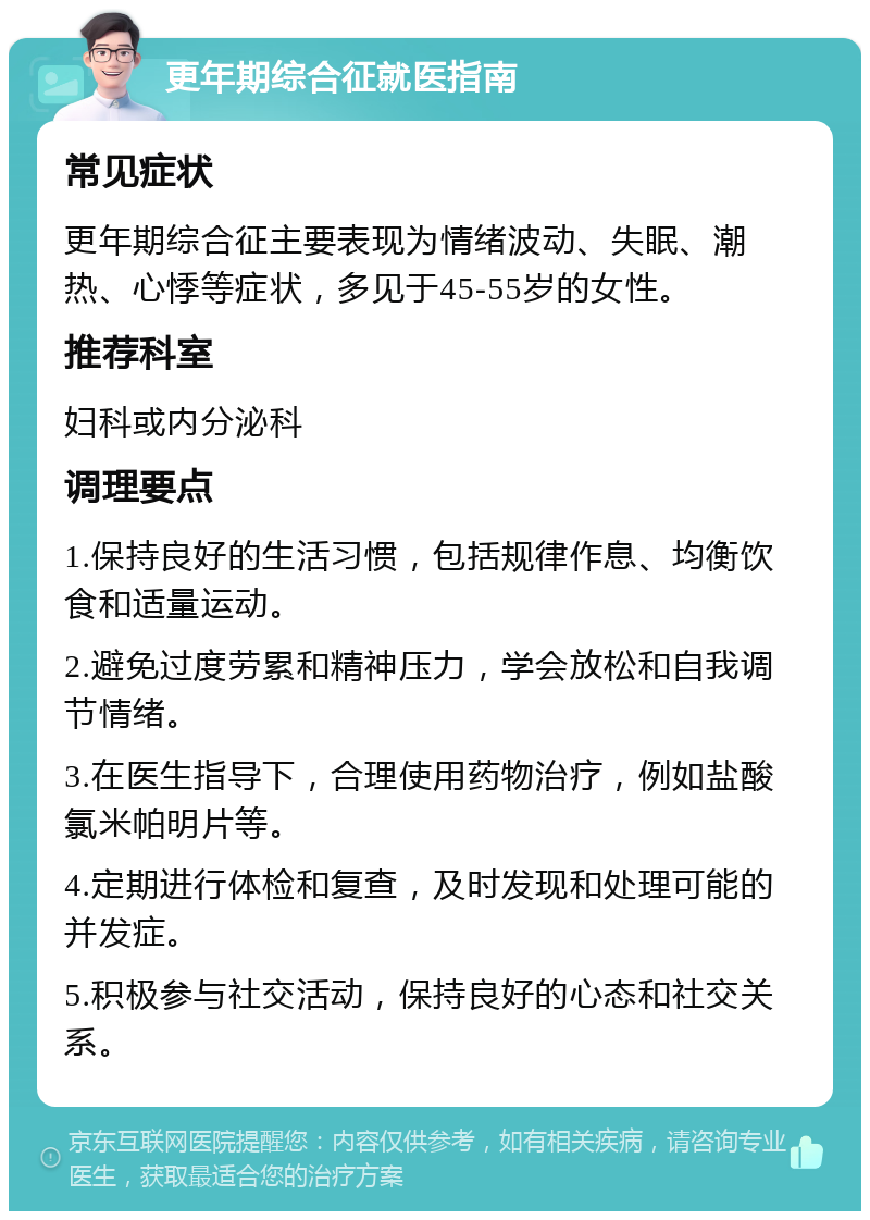 更年期综合征就医指南 常见症状 更年期综合征主要表现为情绪波动、失眠、潮热、心悸等症状，多见于45-55岁的女性。 推荐科室 妇科或内分泌科 调理要点 1.保持良好的生活习惯，包括规律作息、均衡饮食和适量运动。 2.避免过度劳累和精神压力，学会放松和自我调节情绪。 3.在医生指导下，合理使用药物治疗，例如盐酸氯米帕明片等。 4.定期进行体检和复查，及时发现和处理可能的并发症。 5.积极参与社交活动，保持良好的心态和社交关系。