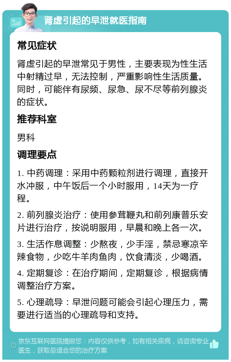 肾虚引起的早泄就医指南 常见症状 肾虚引起的早泄常见于男性，主要表现为性生活中射精过早，无法控制，严重影响性生活质量。同时，可能伴有尿频、尿急、尿不尽等前列腺炎的症状。 推荐科室 男科 调理要点 1. 中药调理：采用中药颗粒剂进行调理，直接开水冲服，中午饭后一个小时服用，14天为一疗程。 2. 前列腺炎治疗：使用参茸鞭丸和前列康普乐安片进行治疗，按说明服用，早晨和晚上各一次。 3. 生活作息调整：少熬夜，少手淫，禁忌寒凉辛辣食物，少吃牛羊肉鱼肉，饮食清淡，少喝酒。 4. 定期复诊：在治疗期间，定期复诊，根据病情调整治疗方案。 5. 心理疏导：早泄问题可能会引起心理压力，需要进行适当的心理疏导和支持。