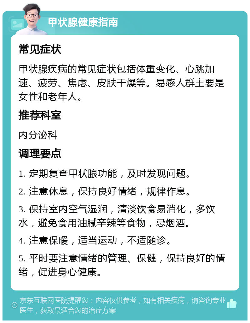 甲状腺健康指南 常见症状 甲状腺疾病的常见症状包括体重变化、心跳加速、疲劳、焦虑、皮肤干燥等。易感人群主要是女性和老年人。 推荐科室 内分泌科 调理要点 1. 定期复查甲状腺功能，及时发现问题。 2. 注意休息，保持良好情绪，规律作息。 3. 保持室内空气湿润，清淡饮食易消化，多饮水，避免食用油腻辛辣等食物，忌烟酒。 4. 注意保暖，适当运动，不适随诊。 5. 平时要注意情绪的管理、保健，保持良好的情绪，促进身心健康。