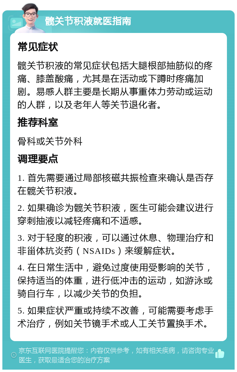 髋关节积液就医指南 常见症状 髋关节积液的常见症状包括大腿根部抽筋似的疼痛、膝盖酸痛，尤其是在活动或下蹲时疼痛加剧。易感人群主要是长期从事重体力劳动或运动的人群，以及老年人等关节退化者。 推荐科室 骨科或关节外科 调理要点 1. 首先需要通过局部核磁共振检查来确认是否存在髋关节积液。 2. 如果确诊为髋关节积液，医生可能会建议进行穿刺抽液以减轻疼痛和不适感。 3. 对于轻度的积液，可以通过休息、物理治疗和非甾体抗炎药（NSAIDs）来缓解症状。 4. 在日常生活中，避免过度使用受影响的关节，保持适当的体重，进行低冲击的运动，如游泳或骑自行车，以减少关节的负担。 5. 如果症状严重或持续不改善，可能需要考虑手术治疗，例如关节镜手术或人工关节置换手术。