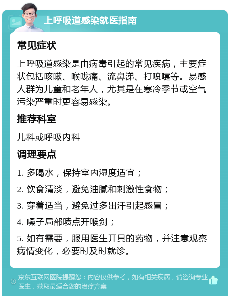 上呼吸道感染就医指南 常见症状 上呼吸道感染是由病毒引起的常见疾病，主要症状包括咳嗽、喉咙痛、流鼻涕、打喷嚏等。易感人群为儿童和老年人，尤其是在寒冷季节或空气污染严重时更容易感染。 推荐科室 儿科或呼吸内科 调理要点 1. 多喝水，保持室内湿度适宜； 2. 饮食清淡，避免油腻和刺激性食物； 3. 穿着适当，避免过多出汗引起感冒； 4. 嗓子局部喷点开喉剑； 5. 如有需要，服用医生开具的药物，并注意观察病情变化，必要时及时就诊。