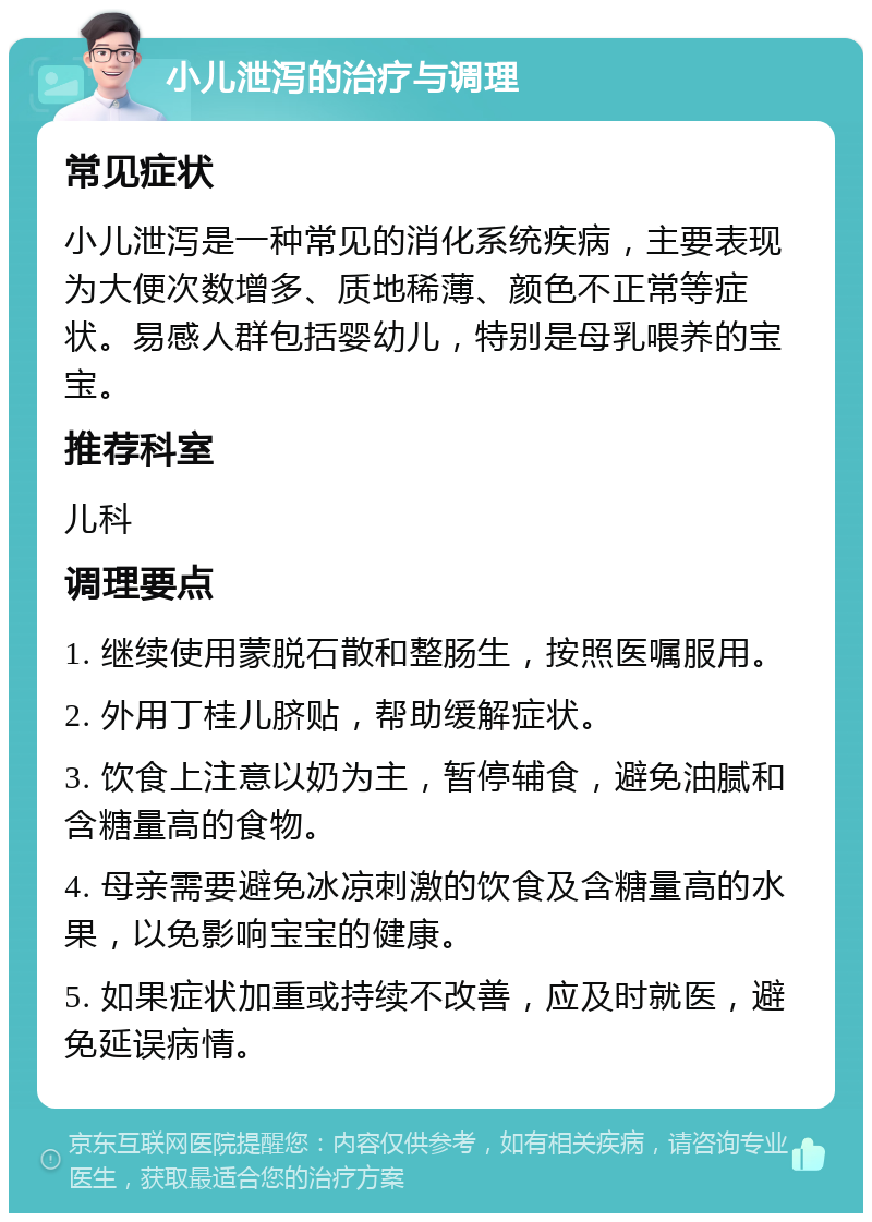 小儿泄泻的治疗与调理 常见症状 小儿泄泻是一种常见的消化系统疾病，主要表现为大便次数增多、质地稀薄、颜色不正常等症状。易感人群包括婴幼儿，特别是母乳喂养的宝宝。 推荐科室 儿科 调理要点 1. 继续使用蒙脱石散和整肠生，按照医嘱服用。 2. 外用丁桂儿脐贴，帮助缓解症状。 3. 饮食上注意以奶为主，暂停辅食，避免油腻和含糖量高的食物。 4. 母亲需要避免冰凉刺激的饮食及含糖量高的水果，以免影响宝宝的健康。 5. 如果症状加重或持续不改善，应及时就医，避免延误病情。