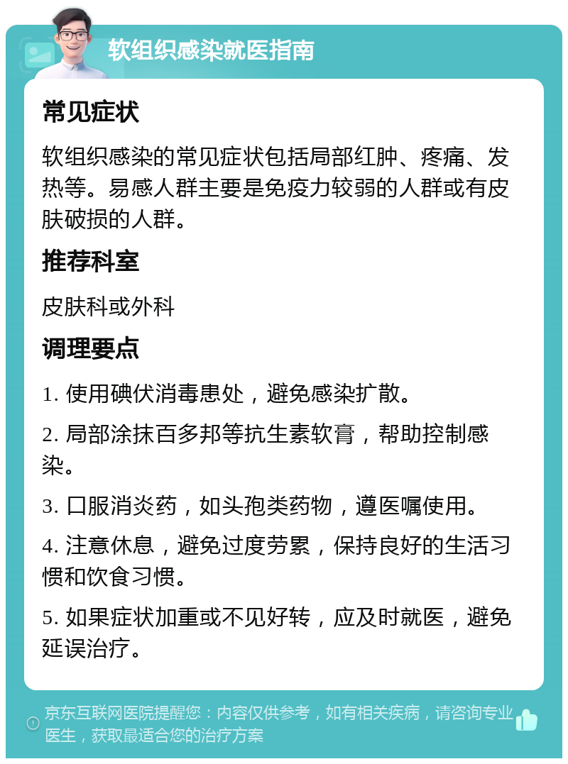 软组织感染就医指南 常见症状 软组织感染的常见症状包括局部红肿、疼痛、发热等。易感人群主要是免疫力较弱的人群或有皮肤破损的人群。 推荐科室 皮肤科或外科 调理要点 1. 使用碘伏消毒患处，避免感染扩散。 2. 局部涂抹百多邦等抗生素软膏，帮助控制感染。 3. 口服消炎药，如头孢类药物，遵医嘱使用。 4. 注意休息，避免过度劳累，保持良好的生活习惯和饮食习惯。 5. 如果症状加重或不见好转，应及时就医，避免延误治疗。