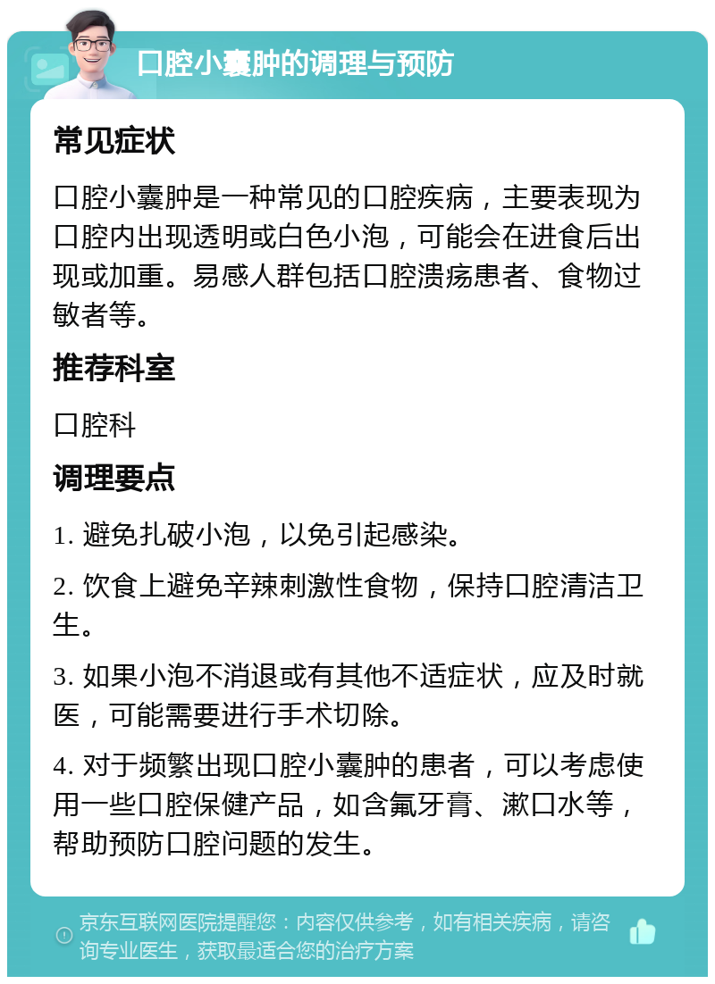 口腔小囊肿的调理与预防 常见症状 口腔小囊肿是一种常见的口腔疾病，主要表现为口腔内出现透明或白色小泡，可能会在进食后出现或加重。易感人群包括口腔溃疡患者、食物过敏者等。 推荐科室 口腔科 调理要点 1. 避免扎破小泡，以免引起感染。 2. 饮食上避免辛辣刺激性食物，保持口腔清洁卫生。 3. 如果小泡不消退或有其他不适症状，应及时就医，可能需要进行手术切除。 4. 对于频繁出现口腔小囊肿的患者，可以考虑使用一些口腔保健产品，如含氟牙膏、漱口水等，帮助预防口腔问题的发生。