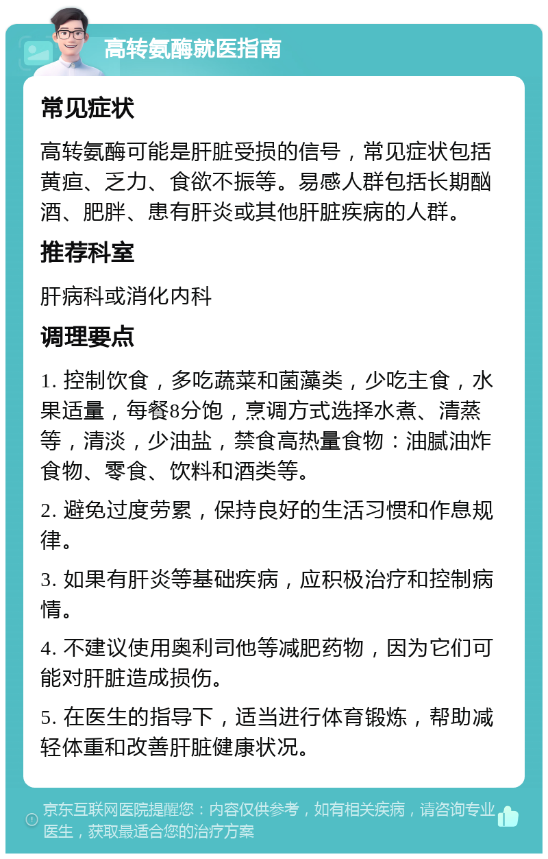 高转氨酶就医指南 常见症状 高转氨酶可能是肝脏受损的信号，常见症状包括黄疸、乏力、食欲不振等。易感人群包括长期酗酒、肥胖、患有肝炎或其他肝脏疾病的人群。 推荐科室 肝病科或消化内科 调理要点 1. 控制饮食，多吃蔬菜和菌藻类，少吃主食，水果适量，每餐8分饱，烹调方式选择水煮、清蒸等，清淡，少油盐，禁食高热量食物：油腻油炸食物、零食、饮料和酒类等。 2. 避免过度劳累，保持良好的生活习惯和作息规律。 3. 如果有肝炎等基础疾病，应积极治疗和控制病情。 4. 不建议使用奥利司他等减肥药物，因为它们可能对肝脏造成损伤。 5. 在医生的指导下，适当进行体育锻炼，帮助减轻体重和改善肝脏健康状况。