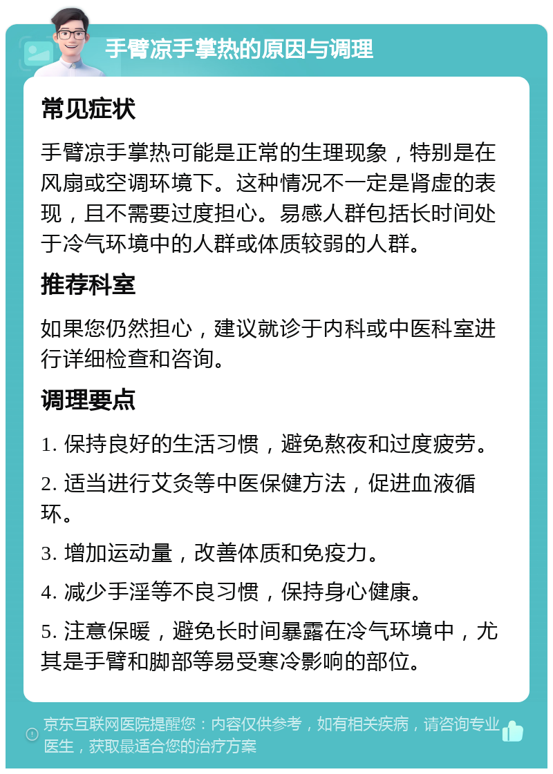 手臂凉手掌热的原因与调理 常见症状 手臂凉手掌热可能是正常的生理现象，特别是在风扇或空调环境下。这种情况不一定是肾虚的表现，且不需要过度担心。易感人群包括长时间处于冷气环境中的人群或体质较弱的人群。 推荐科室 如果您仍然担心，建议就诊于内科或中医科室进行详细检查和咨询。 调理要点 1. 保持良好的生活习惯，避免熬夜和过度疲劳。 2. 适当进行艾灸等中医保健方法，促进血液循环。 3. 增加运动量，改善体质和免疫力。 4. 减少手淫等不良习惯，保持身心健康。 5. 注意保暖，避免长时间暴露在冷气环境中，尤其是手臂和脚部等易受寒冷影响的部位。