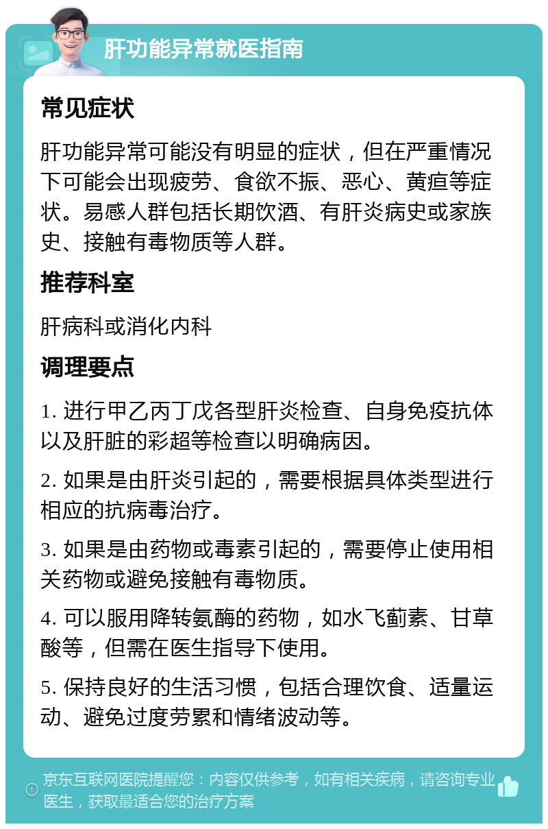 肝功能异常就医指南 常见症状 肝功能异常可能没有明显的症状，但在严重情况下可能会出现疲劳、食欲不振、恶心、黄疸等症状。易感人群包括长期饮酒、有肝炎病史或家族史、接触有毒物质等人群。 推荐科室 肝病科或消化内科 调理要点 1. 进行甲乙丙丁戊各型肝炎检查、自身免疫抗体以及肝脏的彩超等检查以明确病因。 2. 如果是由肝炎引起的，需要根据具体类型进行相应的抗病毒治疗。 3. 如果是由药物或毒素引起的，需要停止使用相关药物或避免接触有毒物质。 4. 可以服用降转氨酶的药物，如水飞蓟素、甘草酸等，但需在医生指导下使用。 5. 保持良好的生活习惯，包括合理饮食、适量运动、避免过度劳累和情绪波动等。