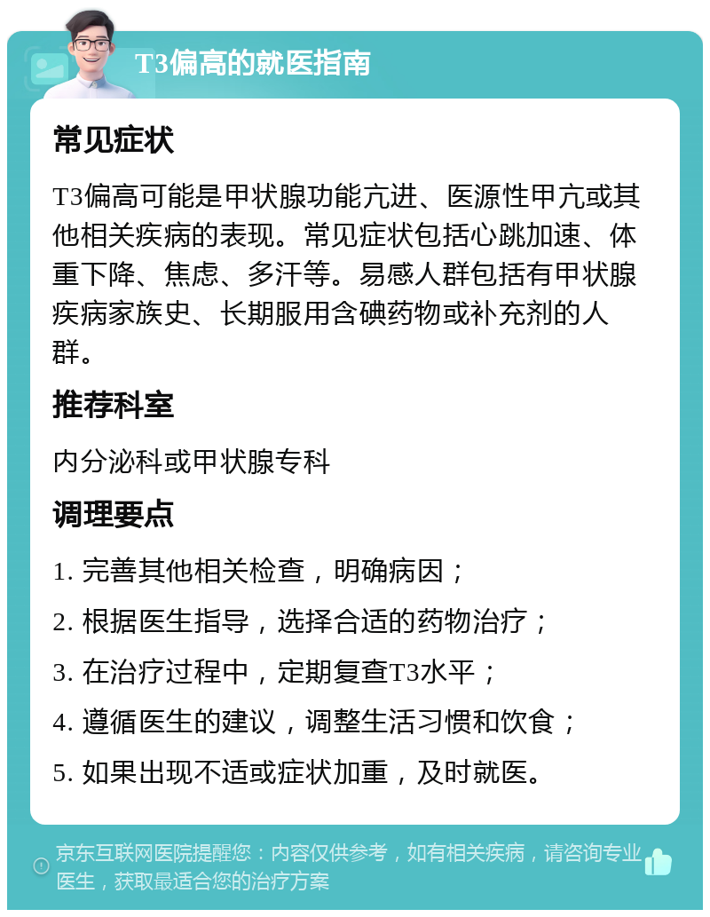 T3偏高的就医指南 常见症状 T3偏高可能是甲状腺功能亢进、医源性甲亢或其他相关疾病的表现。常见症状包括心跳加速、体重下降、焦虑、多汗等。易感人群包括有甲状腺疾病家族史、长期服用含碘药物或补充剂的人群。 推荐科室 内分泌科或甲状腺专科 调理要点 1. 完善其他相关检查，明确病因； 2. 根据医生指导，选择合适的药物治疗； 3. 在治疗过程中，定期复查T3水平； 4. 遵循医生的建议，调整生活习惯和饮食； 5. 如果出现不适或症状加重，及时就医。