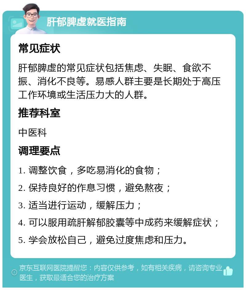 肝郁脾虚就医指南 常见症状 肝郁脾虚的常见症状包括焦虑、失眠、食欲不振、消化不良等。易感人群主要是长期处于高压工作环境或生活压力大的人群。 推荐科室 中医科 调理要点 1. 调整饮食，多吃易消化的食物； 2. 保持良好的作息习惯，避免熬夜； 3. 适当进行运动，缓解压力； 4. 可以服用疏肝解郁胶囊等中成药来缓解症状； 5. 学会放松自己，避免过度焦虑和压力。