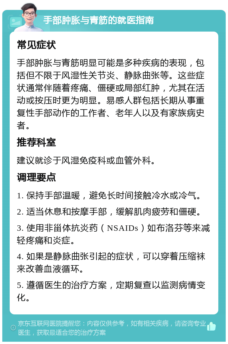 手部肿胀与青筋的就医指南 常见症状 手部肿胀与青筋明显可能是多种疾病的表现，包括但不限于风湿性关节炎、静脉曲张等。这些症状通常伴随着疼痛、僵硬或局部红肿，尤其在活动或按压时更为明显。易感人群包括长期从事重复性手部动作的工作者、老年人以及有家族病史者。 推荐科室 建议就诊于风湿免疫科或血管外科。 调理要点 1. 保持手部温暖，避免长时间接触冷水或冷气。 2. 适当休息和按摩手部，缓解肌肉疲劳和僵硬。 3. 使用非甾体抗炎药（NSAIDs）如布洛芬等来减轻疼痛和炎症。 4. 如果是静脉曲张引起的症状，可以穿着压缩袜来改善血液循环。 5. 遵循医生的治疗方案，定期复查以监测病情变化。