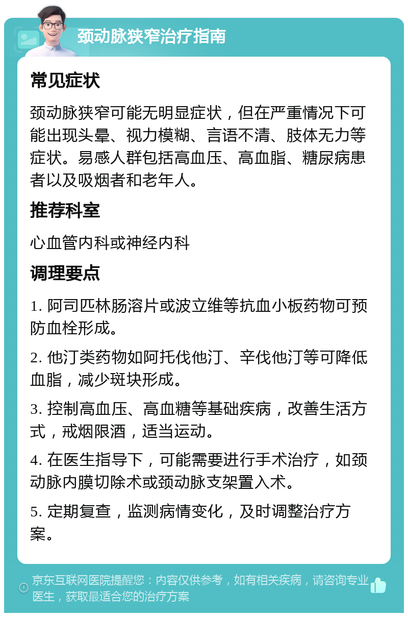 颈动脉狭窄治疗指南 常见症状 颈动脉狭窄可能无明显症状，但在严重情况下可能出现头晕、视力模糊、言语不清、肢体无力等症状。易感人群包括高血压、高血脂、糖尿病患者以及吸烟者和老年人。 推荐科室 心血管内科或神经内科 调理要点 1. 阿司匹林肠溶片或波立维等抗血小板药物可预防血栓形成。 2. 他汀类药物如阿托伐他汀、辛伐他汀等可降低血脂，减少斑块形成。 3. 控制高血压、高血糖等基础疾病，改善生活方式，戒烟限酒，适当运动。 4. 在医生指导下，可能需要进行手术治疗，如颈动脉内膜切除术或颈动脉支架置入术。 5. 定期复查，监测病情变化，及时调整治疗方案。