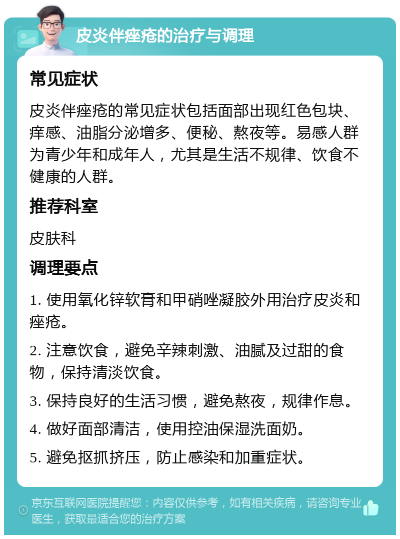 皮炎伴痤疮的治疗与调理 常见症状 皮炎伴痤疮的常见症状包括面部出现红色包块、痒感、油脂分泌增多、便秘、熬夜等。易感人群为青少年和成年人，尤其是生活不规律、饮食不健康的人群。 推荐科室 皮肤科 调理要点 1. 使用氧化锌软膏和甲硝唑凝胶外用治疗皮炎和痤疮。 2. 注意饮食，避免辛辣刺激、油腻及过甜的食物，保持清淡饮食。 3. 保持良好的生活习惯，避免熬夜，规律作息。 4. 做好面部清洁，使用控油保湿洗面奶。 5. 避免抠抓挤压，防止感染和加重症状。