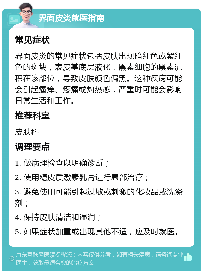 界面皮炎就医指南 常见症状 界面皮炎的常见症状包括皮肤出现暗红色或紫红色的斑块，表皮基底层液化，黑素细胞的黑素沉积在该部位，导致皮肤颜色偏黑。这种疾病可能会引起瘙痒、疼痛或灼热感，严重时可能会影响日常生活和工作。 推荐科室 皮肤科 调理要点 1. 做病理检查以明确诊断； 2. 使用糖皮质激素乳膏进行局部治疗； 3. 避免使用可能引起过敏或刺激的化妆品或洗涤剂； 4. 保持皮肤清洁和湿润； 5. 如果症状加重或出现其他不适，应及时就医。