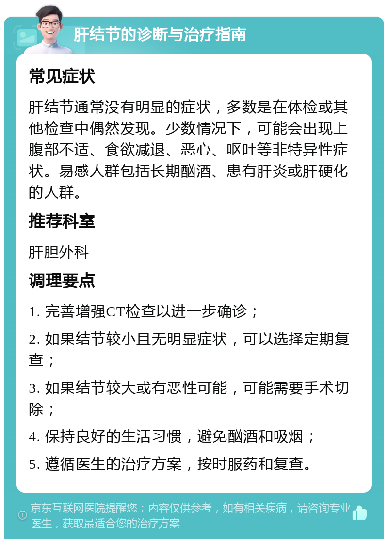 肝结节的诊断与治疗指南 常见症状 肝结节通常没有明显的症状，多数是在体检或其他检查中偶然发现。少数情况下，可能会出现上腹部不适、食欲减退、恶心、呕吐等非特异性症状。易感人群包括长期酗酒、患有肝炎或肝硬化的人群。 推荐科室 肝胆外科 调理要点 1. 完善增强CT检查以进一步确诊； 2. 如果结节较小且无明显症状，可以选择定期复查； 3. 如果结节较大或有恶性可能，可能需要手术切除； 4. 保持良好的生活习惯，避免酗酒和吸烟； 5. 遵循医生的治疗方案，按时服药和复查。