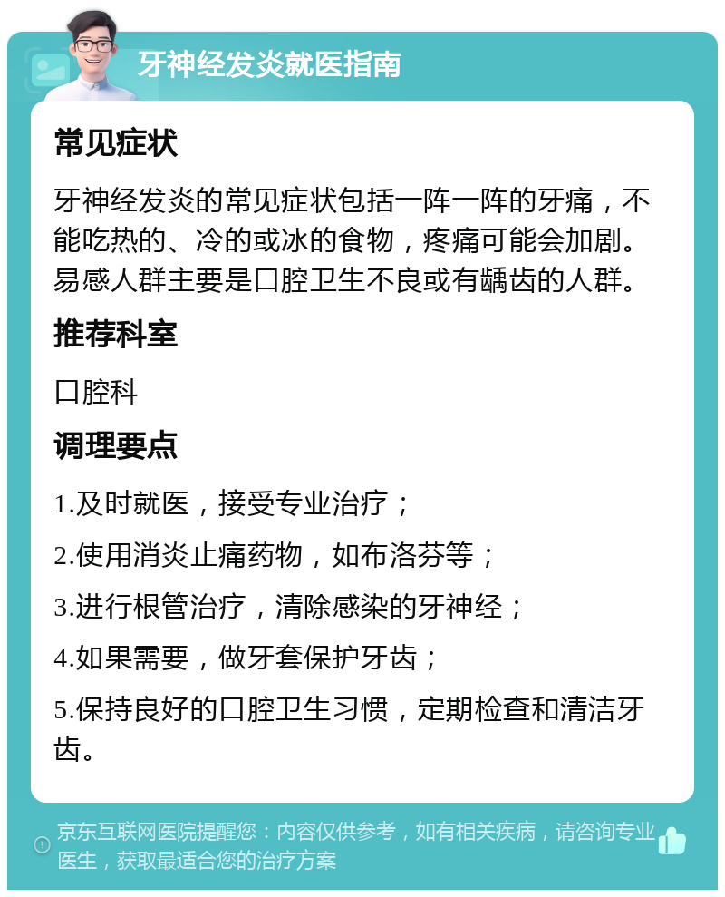 牙神经发炎就医指南 常见症状 牙神经发炎的常见症状包括一阵一阵的牙痛，不能吃热的、冷的或冰的食物，疼痛可能会加剧。易感人群主要是口腔卫生不良或有龋齿的人群。 推荐科室 口腔科 调理要点 1.及时就医，接受专业治疗； 2.使用消炎止痛药物，如布洛芬等； 3.进行根管治疗，清除感染的牙神经； 4.如果需要，做牙套保护牙齿； 5.保持良好的口腔卫生习惯，定期检查和清洁牙齿。