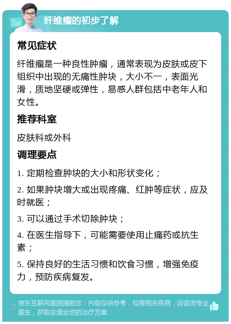 纤维瘤的初步了解 常见症状 纤维瘤是一种良性肿瘤，通常表现为皮肤或皮下组织中出现的无痛性肿块，大小不一，表面光滑，质地坚硬或弹性，易感人群包括中老年人和女性。 推荐科室 皮肤科或外科 调理要点 1. 定期检查肿块的大小和形状变化； 2. 如果肿块增大或出现疼痛、红肿等症状，应及时就医； 3. 可以通过手术切除肿块； 4. 在医生指导下，可能需要使用止痛药或抗生素； 5. 保持良好的生活习惯和饮食习惯，增强免疫力，预防疾病复发。