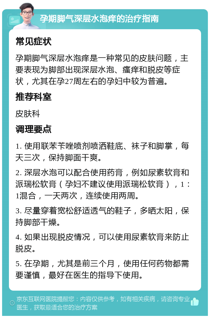 孕期脚气深层水泡痒的治疗指南 常见症状 孕期脚气深层水泡痒是一种常见的皮肤问题，主要表现为脚部出现深层水泡、瘙痒和脱皮等症状，尤其在孕27周左右的孕妇中较为普遍。 推荐科室 皮肤科 调理要点 1. 使用联苯苄唑喷剂喷洒鞋底、袜子和脚掌，每天三次，保持脚面干爽。 2. 深层水泡可以配合使用药膏，例如尿素软膏和派瑞松软膏（孕妇不建议使用派瑞松软膏），1：1混合，一天两次，连续使用两周。 3. 尽量穿着宽松舒适透气的鞋子，多晒太阳，保持脚部干燥。 4. 如果出现脱皮情况，可以使用尿素软膏来防止脱皮。 5. 在孕期，尤其是前三个月，使用任何药物都需要谨慎，最好在医生的指导下使用。