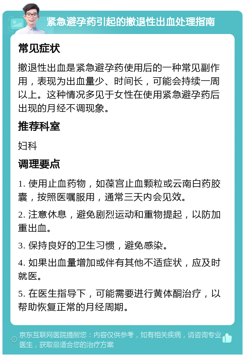 紧急避孕药引起的撤退性出血处理指南 常见症状 撤退性出血是紧急避孕药使用后的一种常见副作用，表现为出血量少、时间长，可能会持续一周以上。这种情况多见于女性在使用紧急避孕药后出现的月经不调现象。 推荐科室 妇科 调理要点 1. 使用止血药物，如葆宫止血颗粒或云南白药胶囊，按照医嘱服用，通常三天内会见效。 2. 注意休息，避免剧烈运动和重物提起，以防加重出血。 3. 保持良好的卫生习惯，避免感染。 4. 如果出血量增加或伴有其他不适症状，应及时就医。 5. 在医生指导下，可能需要进行黄体酮治疗，以帮助恢复正常的月经周期。