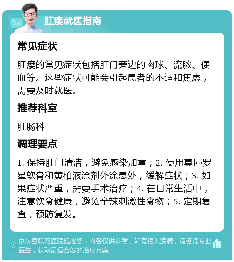 肛瘘就医指南 常见症状 肛瘘的常见症状包括肛门旁边的肉球、流脓、便血等。这些症状可能会引起患者的不适和焦虑，需要及时就医。 推荐科室 肛肠科 调理要点 1. 保持肛门清洁，避免感染加重；2. 使用莫匹罗星软膏和黄柏液涂剂外涂患处，缓解症状；3. 如果症状严重，需要手术治疗；4. 在日常生活中，注意饮食健康，避免辛辣刺激性食物；5. 定期复查，预防复发。