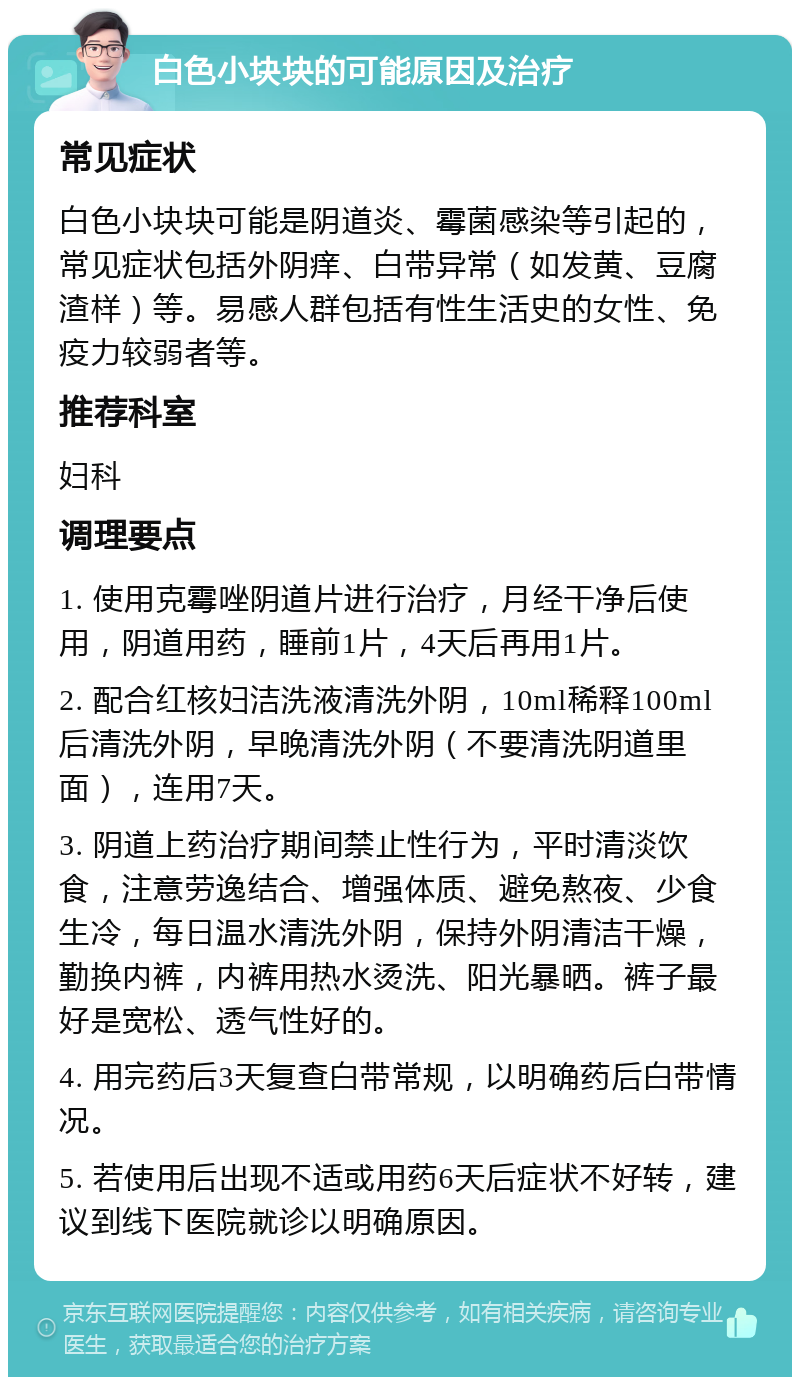 白色小块块的可能原因及治疗 常见症状 白色小块块可能是阴道炎、霉菌感染等引起的，常见症状包括外阴痒、白带异常（如发黄、豆腐渣样）等。易感人群包括有性生活史的女性、免疫力较弱者等。 推荐科室 妇科 调理要点 1. 使用克霉唑阴道片进行治疗，月经干净后使用，阴道用药，睡前1片，4天后再用1片。 2. 配合红核妇洁洗液清洗外阴，10ml稀释100ml后清洗外阴，早晚清洗外阴（不要清洗阴道里面），连用7天。 3. 阴道上药治疗期间禁止性行为，平时清淡饮食，注意劳逸结合、增强体质、避免熬夜、少食生冷，每日温水清洗外阴，保持外阴清洁干燥，勤换内裤，内裤用热水烫洗、阳光暴晒。裤子最好是宽松、透气性好的。 4. 用完药后3天复查白带常规，以明确药后白带情况。 5. 若使用后出现不适或用药6天后症状不好转，建议到线下医院就诊以明确原因。