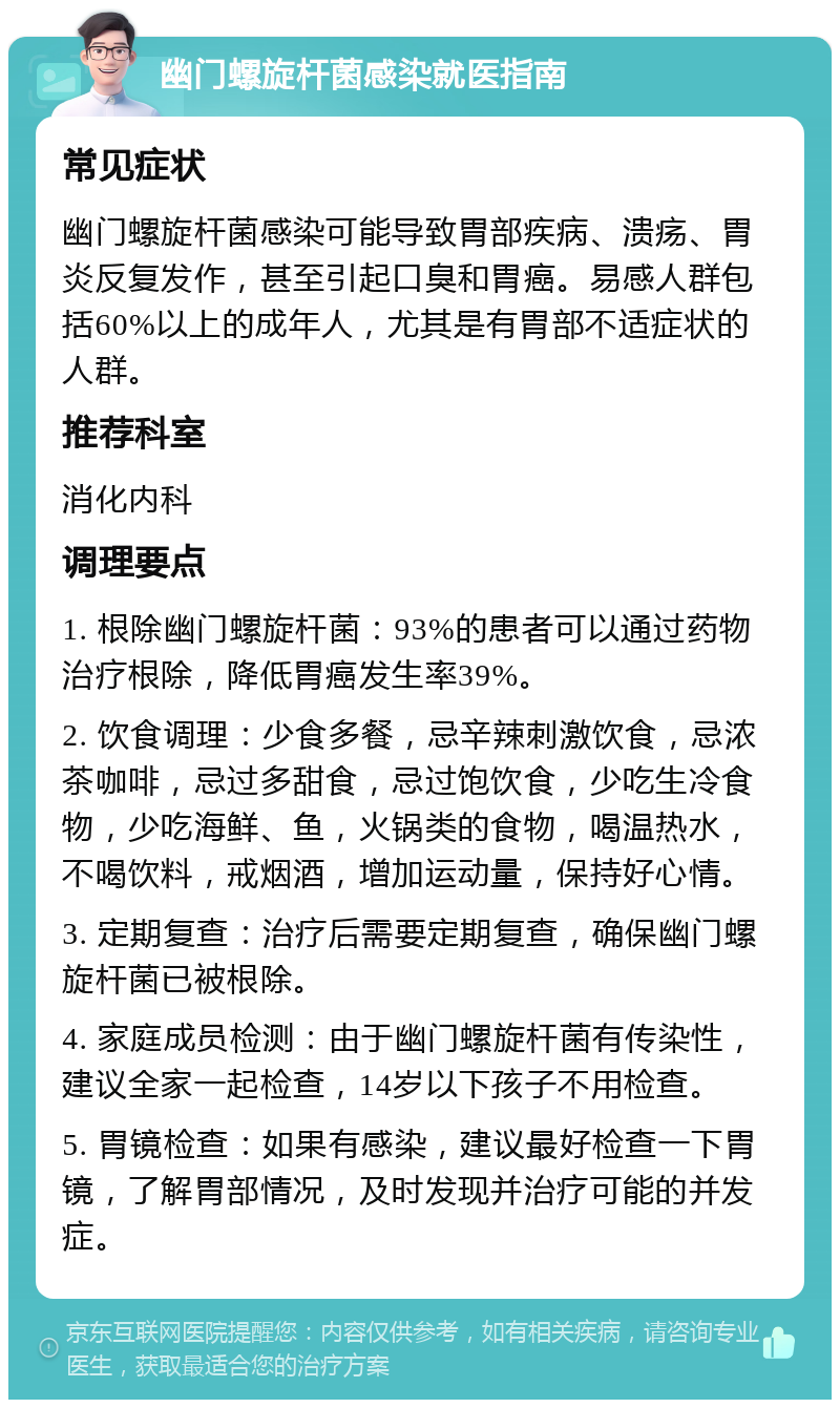 幽门螺旋杆菌感染就医指南 常见症状 幽门螺旋杆菌感染可能导致胃部疾病、溃疡、胃炎反复发作，甚至引起口臭和胃癌。易感人群包括60%以上的成年人，尤其是有胃部不适症状的人群。 推荐科室 消化内科 调理要点 1. 根除幽门螺旋杆菌：93%的患者可以通过药物治疗根除，降低胃癌发生率39%。 2. 饮食调理：少食多餐，忌辛辣刺激饮食，忌浓茶咖啡，忌过多甜食，忌过饱饮食，少吃生冷食物，少吃海鲜、鱼，火锅类的食物，喝温热水，不喝饮料，戒烟酒，增加运动量，保持好心情。 3. 定期复查：治疗后需要定期复查，确保幽门螺旋杆菌已被根除。 4. 家庭成员检测：由于幽门螺旋杆菌有传染性，建议全家一起检查，14岁以下孩子不用检查。 5. 胃镜检查：如果有感染，建议最好检查一下胃镜，了解胃部情况，及时发现并治疗可能的并发症。