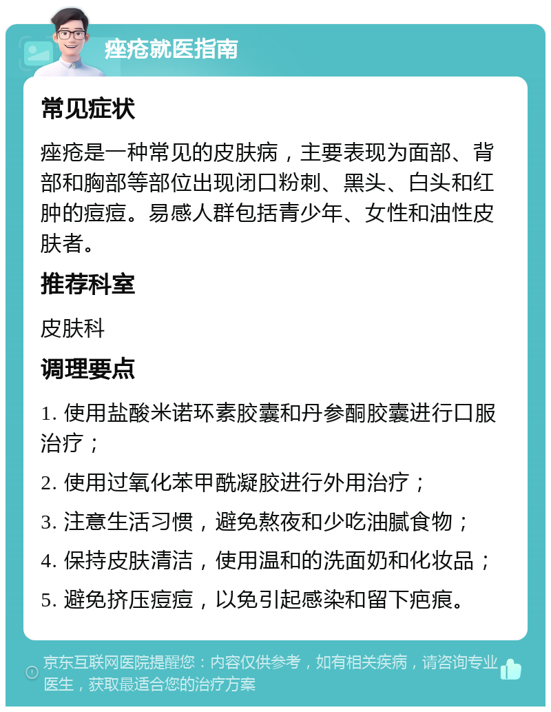 痤疮就医指南 常见症状 痤疮是一种常见的皮肤病，主要表现为面部、背部和胸部等部位出现闭口粉刺、黑头、白头和红肿的痘痘。易感人群包括青少年、女性和油性皮肤者。 推荐科室 皮肤科 调理要点 1. 使用盐酸米诺环素胶囊和丹参酮胶囊进行口服治疗； 2. 使用过氧化苯甲酰凝胶进行外用治疗； 3. 注意生活习惯，避免熬夜和少吃油腻食物； 4. 保持皮肤清洁，使用温和的洗面奶和化妆品； 5. 避免挤压痘痘，以免引起感染和留下疤痕。