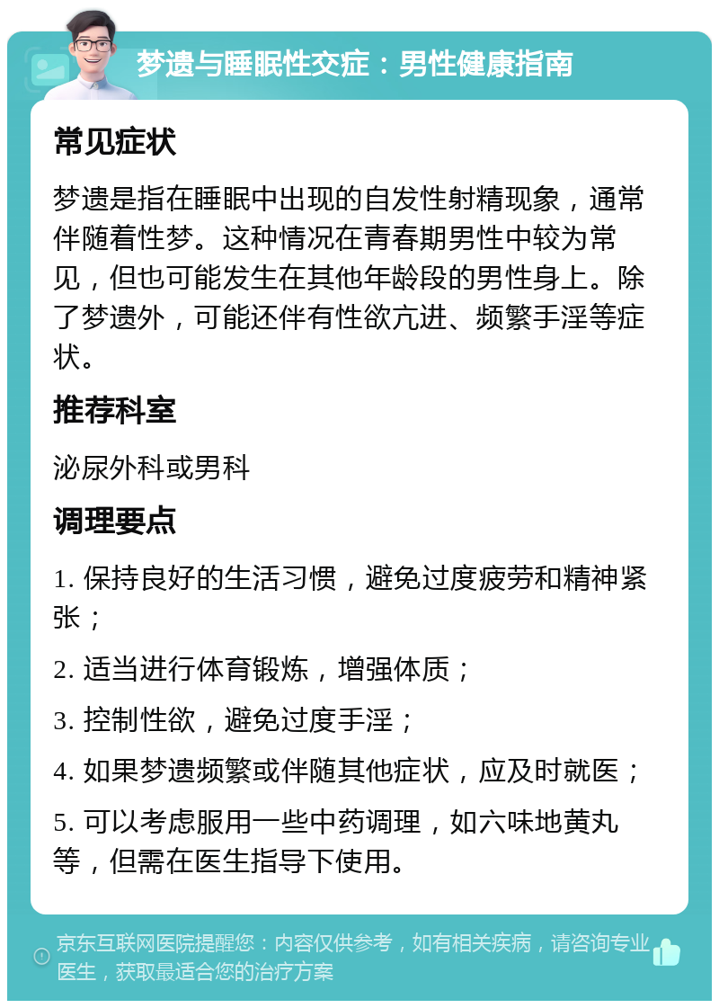 梦遗与睡眠性交症：男性健康指南 常见症状 梦遗是指在睡眠中出现的自发性射精现象，通常伴随着性梦。这种情况在青春期男性中较为常见，但也可能发生在其他年龄段的男性身上。除了梦遗外，可能还伴有性欲亢进、频繁手淫等症状。 推荐科室 泌尿外科或男科 调理要点 1. 保持良好的生活习惯，避免过度疲劳和精神紧张； 2. 适当进行体育锻炼，增强体质； 3. 控制性欲，避免过度手淫； 4. 如果梦遗频繁或伴随其他症状，应及时就医； 5. 可以考虑服用一些中药调理，如六味地黄丸等，但需在医生指导下使用。